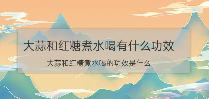 大蒜和红糖煮水喝有什么功效 大蒜和红糖煮水喝的功效是什么